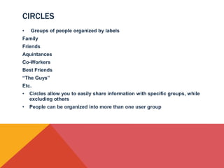 CIRCLES
•   Groups of people organized by labels
Family
Friends
Aquintances
Co-Workers
Best Friends
“The Guys”
Etc.
•   Circles allow you to easily share information with specific groups, while
    excluding others
•   People can be organized into more than one user group
 