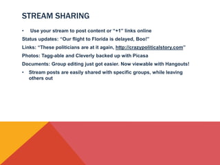STREAM SHARING
•   Use your stream to post content or “+1” links online
Status updates: “Our flight to Florida is delayed, Boo!”
Links: “These politicians are at it again, http://crazypoliticalstory.com”
Photos: Tagg-able and Cleverly backed up with Picasa
Documents: Group editing just got easier. Now viewable with Hangouts!
•   Stream posts are easily shared with specific groups, while leaving
    others out
 