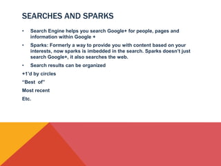 SEARCHES AND SPARKS
•   Search Engine helps you search Google+ for people, pages and
    information within Google +
•   Sparks: Formerly a way to provide you with content based on your
    interests, now sparks is imbedded in the search. Sparks doesn’t just
    search Google+, it also searches the web.
•   Search results can be organized
+1’d by circles
“Best of”
Most recent
Etc.
 