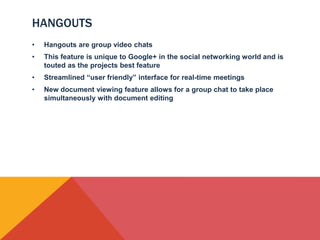 HANGOUTS
•   Hangouts are group video chats
•   This feature is unique to Google+ in the social networking world and is
    touted as the projects best feature
•   Streamlined “user friendly” interface for real-time meetings
•   New document viewing feature allows for a group chat to take place
    simultaneously with document editing
 