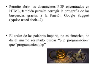 • Permite abrir los documentos PDF encontrados en
  HTML, también permite corregir la ortografía de las
  búsquedas gracias a la función Google Suggest
  (¿quiso usted decir...?)



• El orden de las palabras importa, no es simétrico, no
  da el mismo resultado buscar “php programación”
  que “programación php”
 