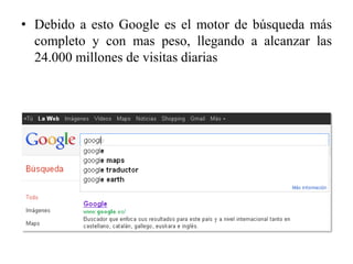 • Debido a esto Google es el motor de búsqueda más
  completo y con mas peso, llegando a alcanzar las
  24.000 millones de visitas diarias
 