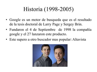 Historia (1998-2005)
• Google es un motor de busqueda que es el resultado
  de la tesis doctoral de Larry Page y Sergey Brin.
• Fundaron el 4 de Septiembre de 1998 la compañía
  google y el 27 lanzaron este producto.
• Este supero a otro buscador mas popular: Altavista
 