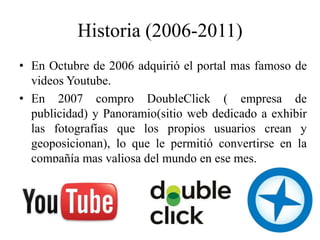 Historia (2006-2011)
• En Octubre de 2006 adquirió el portal mas famoso de
  videos Youtube.
• En 2007 compro DoubleClick ( empresa de
  publicidad) y Panoramio(sitio web dedicado a exhibir
  las fotografías que los propios usuarios crean y
  geoposicionan), lo que le permitió convertirse en la
  compañía mas valiosa del mundo en ese mes.
 