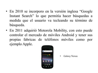 • En 2010 se incorporo en la versión inglesa “Google
  Instant Search” lo que permitía hacer búsquedas a
  medida que el usuario va tecleando su término de
  búsqueda.
• En 2011 adquirió Motorola Mobility, con esto puede
  controlar el mercado de móviles Android y tener sus
  propias fabricas de teléfonos móviles como por
  ejemplo Apple.


                                 •   Galaxy Nexus
 