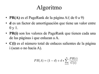 Algoritmo
• PR(A) es el PageRank de la página A/( de 0 a 9)
• d es un factor de amortiguación que tiene un valor entre
  0 y 1.
• PR(i) son los valores de PageRank que tienen cada una
  de las páginas i que enlazan a A.
• C(i) es el número total de enlaces salientes de la página
  i (sean o no hacia A).
 