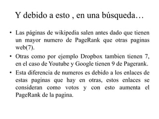 Y debido a esto , en una búsqueda…
• Las páginas de wikipedia salen antes dado que tienen
  un mayor numero de PageRank que otras paginas
  web(7).
• Otras como por ejemplo Dropbox tambien tienen 7,
  en el caso de Youtube y Google tienen 9 de Pagerank.
• Esta diferencia de numeros es debido a los enlaces de
  estas paginas que hay en otras, estos enlaces se
  consideran como votos y con esto aumenta el
  PageRank de la pagina.
 