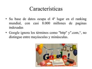Características
• Su base de datos ocupa el 4º lugar en el ranking
  mundial, con casi 8.000 millones de paginas
  indexadas
• Google ignora los términos como "http" y".com,“, no
  distingue entre mayúsculas y minúsculas.
 
