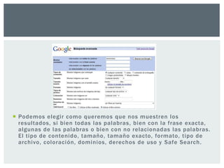 Podemos elegir como queremos que nos muestren los
  resultados, si bien todas las palabras, bien con la frase exacta,
  algunas de las palabras o bien con no relacionadas las palabras.
  El tipo de contenido, tamaño, tamaño exacto, formato, tipo de
  archivo, coloración, dominios, derechos de uso y Safe Search.
 