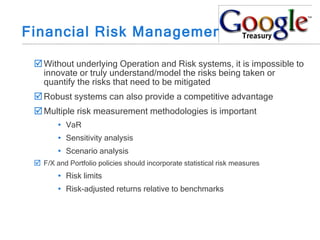 Financial Risk Management Without underlying Operation and Risk systems, it is impossible to innovate or truly understand/model the risks being taken or quantify the risks that need to be mitigated Robust systems can also provide a competitive advantage Multiple risk measurement methodologies is important VaR Sensitivity analysis Scenario analysis F/X and Portfolio policies should incorporate statistical risk measures Risk limits Risk-adjusted returns relative to benchmarks 