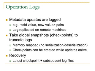 Operation Logs

   Metadata updates are logged
       e.g., <old value, new value> pairs
       Log replicated on remote machines
   Take global snapshots (checkpoints) to
    truncate logs
       Memory mapped (no serialization/deserialization)
       Checkpoints can be created while updates arrive
   Recovery
       Latest checkpoint + subsequent log files
 