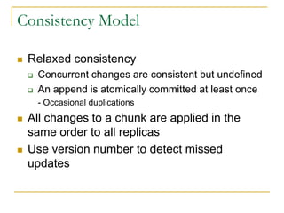 Consistency Model

   Relaxed consistency
       Concurrent changes are consistent but undefined
       An append is atomically committed at least once
        - Occasional duplications
   All changes to a chunk are applied in the
    same order to all replicas
   Use version number to detect missed
    updates
 