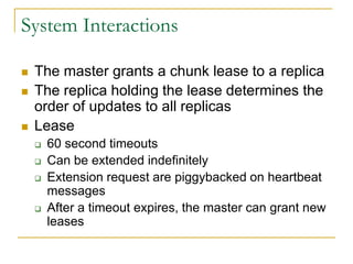 System Interactions

   The master grants a chunk lease to a replica
   The replica holding the lease determines the
    order of updates to all replicas
   Lease
       60 second timeouts
       Can be extended indefinitely
       Extension request are piggybacked on heartbeat
        messages
       After a timeout expires, the master can grant new
        leases
 