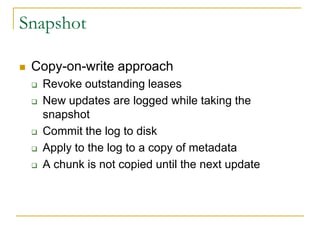 Snapshot

   Copy-on-write approach
       Revoke outstanding leases
       New updates are logged while taking the
        snapshot
       Commit the log to disk
       Apply to the log to a copy of metadata
       A chunk is not copied until the next update
 