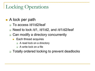 Locking Operations

   A lock per path
       To access /d1/d2/leaf
       Need to lock /d1, /d1/d2, and /d1/d2/leaf
       Can modify a directory concurrently
           Each thread acquires
               A read lock on a directory
               A write lock on a file
       Totally ordered locking to prevent deadlocks
 