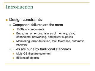 Introduction

   Design constraints
       Component failures are the norm
           1000s of components
           Bugs, human errors, failures of memory, disk,
            connectors, networking, and power supplies
           Monitoring, error detection, fault tolerance, automatic
            recovery
       Files are huge by traditional standards
           Multi-GB files are common
           Billions of objects
 