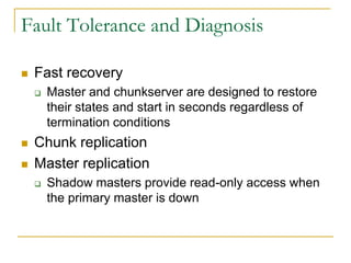Fault Tolerance and Diagnosis

   Fast recovery
       Master and chunkserver are designed to restore
        their states and start in seconds regardless of
        termination conditions
   Chunk replication
   Master replication
       Shadow masters provide read-only access when
        the primary master is down
 