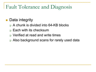 Fault Tolerance and Diagnosis

   Data integrity
       A chunk is divided into 64-KB blocks
       Each with its checksum
       Verified at read and write times
       Also background scans for rarely used data
 