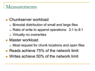 Measurements

   Chunkserver workload
       Bimodal distribution of small and large files
       Ratio of write to append operations: 3:1 to 8:1
       Virtually no overwrites
   Master workload
       Most request for chunk locations and open files
   Reads achieve 75% of the network limit
   Writes achieve 50% of the network limit
 