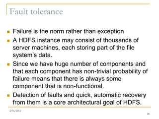 Fault tolerance

   Failure is the norm rather than exception
   A HDFS instance may consist of thousands of
    server machines, each storing part of the file
    system’s data.
   Since we have huge number of components and
    that each component has non-trivial probability of
    failure means that there is always some
    component that is non-functional.
   Detection of faults and quick, automatic recovery
    from them is a core architectural goal of HDFS.
2/16/2012
                                                     28
 