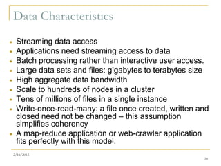 Data Characteristics
    Streaming data access
    Applications need streaming access to data
    Batch processing rather than interactive user access.
    Large data sets and files: gigabytes to terabytes size
    High aggregate data bandwidth
    Scale to hundreds of nodes in a cluster
    Tens of millions of files in a single instance
    Write-once-read-many: a file once created, written and
     closed need not be changed – this assumption
     simplifies coherency
    A map-reduce application or web-crawler application
     fits perfectly with this model.
    2/16/2012
                                                         29
 