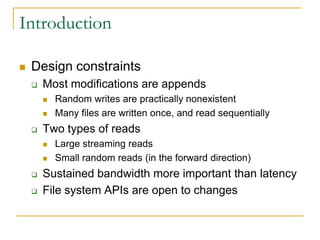 Introduction

   Design constraints
       Most modifications are appends
           Random writes are practically nonexistent
           Many files are written once, and read sequentially
       Two types of reads
           Large streaming reads
           Small random reads (in the forward direction)
       Sustained bandwidth more important than latency
       File system APIs are open to changes
 