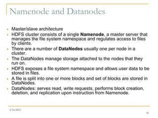 Namenode and Datanodes
    Master/slave architecture
    HDFS cluster consists of a single Namenode, a master server that
     manages the file system namespace and regulates access to files
     by clients.
    There are a number of DataNodes usually one per node in a
     cluster.
    The DataNodes manage storage attached to the nodes that they
     run on.
    HDFS exposes a file system namespace and allows user data to be
     stored in files.
    A file is split into one or more blocks and set of blocks are stored in
     DataNodes.
    DataNodes: serves read, write requests, performs block creation,
     deletion, and replication upon instruction from Namenode.


    2/16/2012
                                                                          32
 