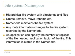 File system Namespace

   Hierarchical file system with directories and files
   Create, remove, move, rename etc.
   Namenode maintains the file system
   Any meta information changes to the file system
    recorded by the Namenode.
   An application can specify the number of replicas
    of the file needed: replication factor of the file. This
    information is stored in the Namenode.


2/16/2012
                                                          34
 