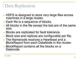 Data Replication
    HDFS is designed to store very large files across
     machines in a large cluster.
    Each file is a sequence of blocks.
    All blocks in the file except the last are of the same
     size.
    Blocks are replicated for fault tolerance.
    Block size and replicas are configurable per file.
    The Namenode receives a Heartbeat and a
     BlockReport from each DataNode in the cluster.
    BlockReport contains all the blocks on a
     Datanode.
    2/16/2012
                                                         35
 
