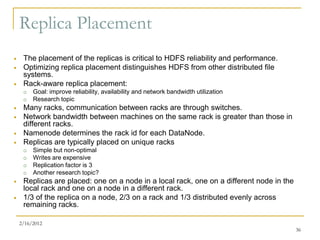Replica Placement
    The placement of the replicas is critical to HDFS reliability and performance.
    Optimizing replica placement distinguishes HDFS from other distributed file
     systems.
    Rack-aware replica placement:
        Goal: improve reliability, availability and network bandwidth utilization
        Research topic
    Many racks, communication between racks are through switches.
    Network bandwidth between machines on the same rack is greater than those in
     different racks.
    Namenode determines the rack id for each DataNode.
    Replicas are typically placed on unique racks
        Simple but non-optimal
        Writes are expensive
        Replication factor is 3
        Another research topic?
    Replicas are placed: one on a node in a local rack, one on a different node in the
     local rack and one on a node in a different rack.
    1/3 of the replica on a node, 2/3 on a rack and 1/3 distributed evenly across
     remaining racks.

    2/16/2012
                                                                                          36
 