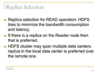 Replica Selection

   Replica selection for READ operation: HDFS
    tries to minimize the bandwidth consumption
    and latency.
   If there is a replica on the Reader node then
    that is preferred.
   HDFS cluster may span multiple data centers:
    replica in the local data center is preferred over
    the remote one.

2/16/2012
                                                    37
 