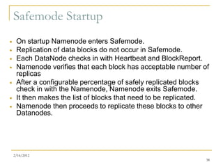 Safemode Startup
    On startup Namenode enters Safemode.
    Replication of data blocks do not occur in Safemode.
    Each DataNode checks in with Heartbeat and BlockReport.
    Namenode verifies that each block has acceptable number of
     replicas
    After a configurable percentage of safely replicated blocks
     check in with the Namenode, Namenode exits Safemode.
    It then makes the list of blocks that need to be replicated.
    Namenode then proceeds to replicate these blocks to other
     Datanodes.




    2/16/2012
                                                                38
 