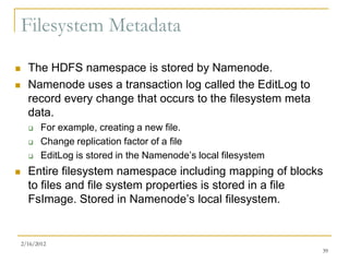 Filesystem Metadata
     The HDFS namespace is stored by Namenode.
     Namenode uses a transaction log called the EditLog to
      record every change that occurs to the filesystem meta
      data.
          For example, creating a new file.
          Change replication factor of a file
          EditLog is stored in the Namenode’s local filesystem
     Entire filesystem namespace including mapping of blocks
      to files and file system properties is stored in a file
      FsImage. Stored in Namenode’s local filesystem.


    2/16/2012
                                                                  39
 