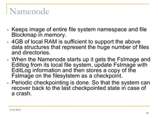 Namenode
    Keeps image of entire file system namespace and file
     Blockmap in memory.
    4GB of local RAM is sufficient to support the above
     data structures that represent the huge number of files
     and directories.
    When the Namenode starts up it gets the FsImage and
     Editlog from its local file system, update FsImage with
     EditLog information and then stores a copy of the
     FsImage on the filesytstem as a checkpoint.
    Periodic checkpointing is done. So that the system can
     recover back to the last checkpointed state in case of
     a crash.

    2/16/2012
                                                          40
 
