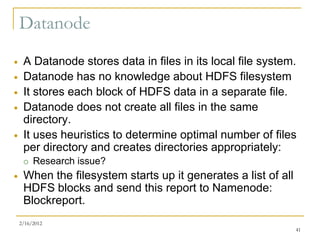 Datanode
    A Datanode stores data in files in its local file system.
    Datanode has no knowledge about HDFS filesystem
    It stores each block of HDFS data in a separate file.
    Datanode does not create all files in the same
     directory.
    It uses heuristics to determine optimal number of files
     per directory and creates directories appropriately:
        Research issue?
    When the filesystem starts up it generates a list of all
     HDFS blocks and send this report to Namenode:
     Blockreport.
    2/16/2012
                                                                41
 