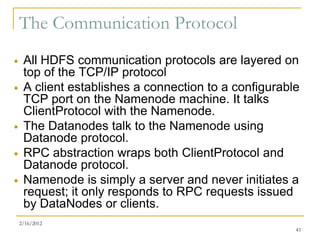 The Communication Protocol
    All HDFS communication protocols are layered on
     top of the TCP/IP protocol
    A client establishes a connection to a configurable
     TCP port on the Namenode machine. It talks
     ClientProtocol with the Namenode.
    The Datanodes talk to the Namenode using
     Datanode protocol.
    RPC abstraction wraps both ClientProtocol and
     Datanode protocol.
    Namenode is simply a server and never initiates a
     request; it only responds to RPC requests issued
     by DataNodes or clients.
    2/16/2012
                                                       43
 