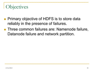 Objectives

   Primary objective of HDFS is to store data
    reliably in the presence of failures.
   Three common failures are: Namenode failure,
    Datanode failure and network partition.




2/16/2012                                      45
 