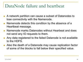 DataNode failure and heartbeat
     A network partition can cause a subset of Datanodes to
      lose connectivity with the Namenode.
     Namenode detects this condition by the absence of a
      Heartbeat message.
     Namenode marks Datanodes without Hearbeat and does
      not send any IO requests to them.
     Any data registered to the failed Datanode is not available
      to the HDFS.
     Also the death of a Datanode may cause replication factor
      of some of the blocks to fall below their specified value.


    2/16/2012                                                   46
 