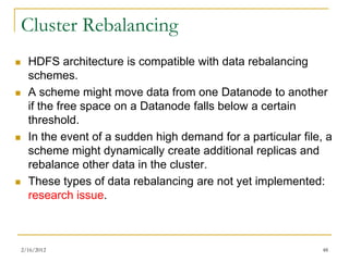 Cluster Rebalancing
     HDFS architecture is compatible with data rebalancing
      schemes.
     A scheme might move data from one Datanode to another
      if the free space on a Datanode falls below a certain
      threshold.
     In the event of a sudden high demand for a particular file, a
      scheme might dynamically create additional replicas and
      rebalance other data in the cluster.
     These types of data rebalancing are not yet implemented:
      research issue.



    2/16/2012                                                    48
 