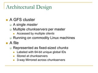 Architectural Design

   A GFS cluster
       A single master
       Multiple chunkservers per master
           Accessed by multiple clients
       Running on commodity Linux machines
   A file
       Represented as fixed-sized chunks
           Labeled with 64-bit unique global IDs
           Stored at chunkservers
           3-way Mirrored across chunkservers
 