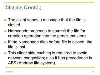 Staging (contd.)

   The client sends a message that the file is
    closed.
   Namenode proceeds to commit the file for
    creation operation into the persistent store.
   If the Namenode dies before file is closed, the
    file is lost.
   This client side caching is required to avoid
    network congestion; also it has precedence is
    AFS (Andrew file system).
2/16/2012                                         54
 