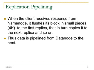 Replication Pipelining

   When the client receives response from
    Namenode, it flushes its block in small pieces
    (4K) to the first replica, that in turn copies it to
    the next replica and so on.
   Thus data is pipelined from Datanode to the
    next.




2/16/2012                                              55
 