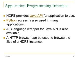 Application Programming Interface

   HDFS provides Java API for application to use.
   Python access is also used in many
    applications.
   A C language wrapper for Java API is also
    available.
   A HTTP browser can be used to browse the
    files of a HDFS instance.



2/16/2012                                       57
 
