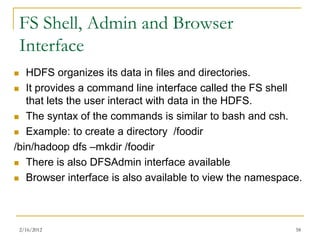 FS Shell, Admin and Browser
    Interface
  HDFS organizes its data in files and directories.
 It provides a command line interface called the FS shell
   that lets the user interact with data in the HDFS.
 The syntax of the commands is similar to bash and csh.

 Example: to create a directory /foodir

/bin/hadoop dfs –mkdir /foodir
 There is also DFSAdmin interface available

 Browser interface is also available to view the namespace.




    2/16/2012                                             58
 