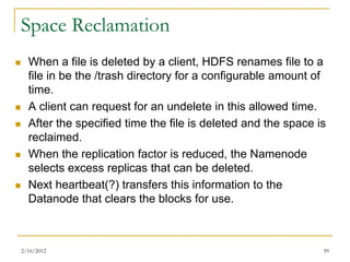 Space Reclamation
     When a file is deleted by a client, HDFS renames file to a
      file in be the /trash directory for a configurable amount of
      time.
     A client can request for an undelete in this allowed time.
     After the specified time the file is deleted and the space is
      reclaimed.
     When the replication factor is reduced, the Namenode
      selects excess replicas that can be deleted.
     Next heartbeat(?) transfers this information to the
      Datanode that clears the blocks for use.



    2/16/2012                                                     59
 