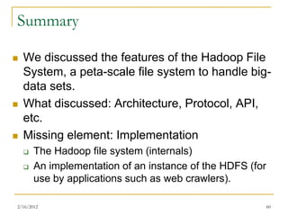 Summary

   We discussed the features of the Hadoop File
    System, a peta-scale file system to handle big-
    data sets.
   What discussed: Architecture, Protocol, API,
    etc.
   Missing element: Implementation
       The Hadoop file system (internals)
       An implementation of an instance of the HDFS (for
        use by applications such as web crawlers).

2/16/2012                                                   60
 