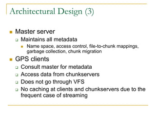 Architectural Design (3)

   Master server
       Maintains all metadata
           Name space, access control, file-to-chunk mappings,
            garbage collection, chunk migration
   GPS clients
       Consult master for metadata
       Access data from chunkservers
       Does not go through VFS
       No caching at clients and chunkservers due to the
        frequent case of streaming
 