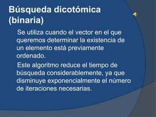 Búsqueda dicotómica
(binaria)
 Se utiliza cuando el vector en el que
 queremos determinar la existencia de
 un elemento está previamente
 ordenado.
 Este algoritmo reduce el tiempo de
 búsqueda considerablemente, ya que
 disminuye exponencialmente el número
 de iteraciones necesarias.
 
