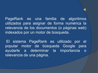 PageRank es una familia de algoritmos
utilizados para asignar de forma numérica la
relevancia de los documentos (o páginas web)
indexados por un motor de búsqueda.

 El sistema PageRank es utilizado por el
popular motor de búsqueda Google para
ayudarle a determinar la importancia o
relevancia de una página.
 