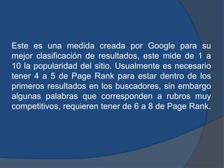 Este es una medida creada por Google para su
mejor clasificación de resultados, este mide de 1 a
10 la popularidad del sitio. Usualmente es necesario
tener 4 a 5 de Page Rank para estar dentro de los
primeros resultados en los buscadores, sin embargo
algunas palabras que corresponden a rubros muy
competitivos, requieren tener de 6 a 8 de Page Rank.
 